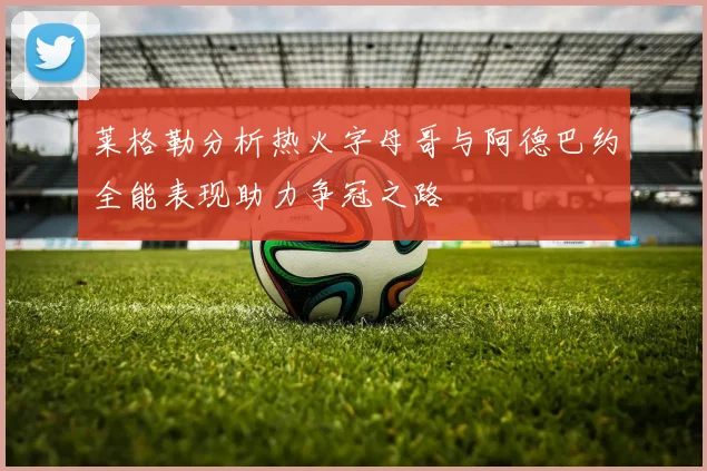 莱格勒分析热火字母哥与阿德巴约全能表现助力争冠之路