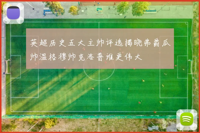 英超历史五大主帅评选揭晓弗爵瓜帅温格穆帅克洛普谁更伟大