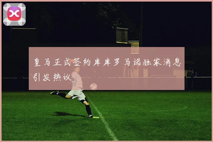 皇马正式签约库库罗马诺独家消息引发热议