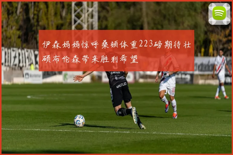 伊森妈妈惊呼桑顿体重223磅期待壮硕布伦森带来胜利希望