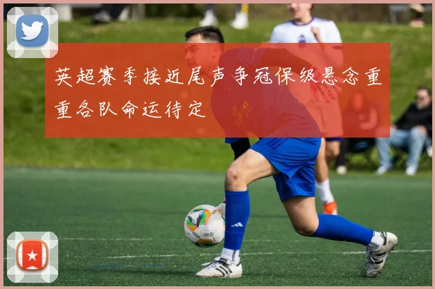 英超赛季接近尾声争冠保级悬念重重各队命运待定