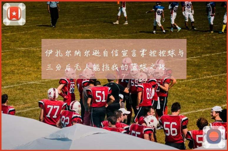伊扎尔纳尔逊自信宣言掌控控球与三分后无人能挡我的篮球之路
