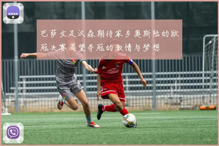 巴萨女足汉森期待家乡奥斯陆的欧冠决赛渴望夺冠的激情与梦想
