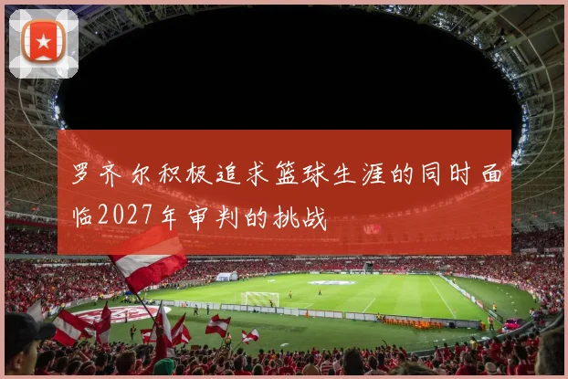 罗齐尔积极追求篮球生涯的同时面临2027年审判的挑战