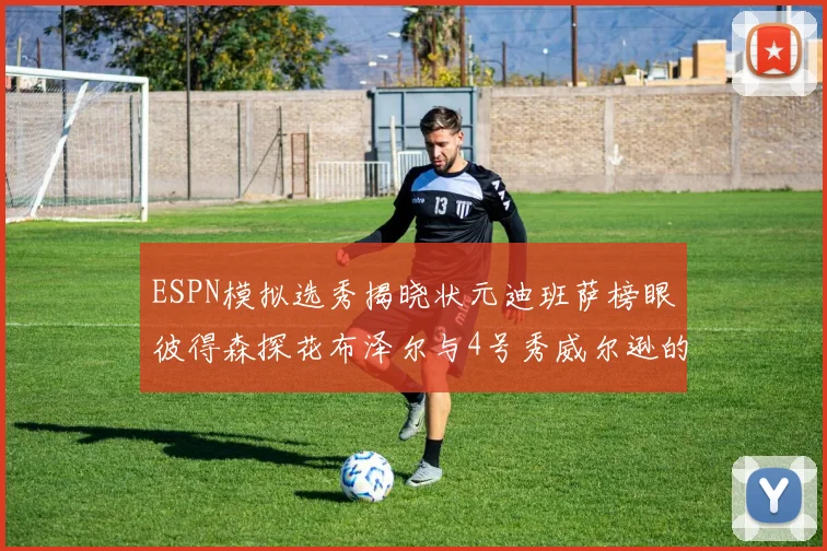 ESPN模拟选秀揭晓状元迪班萨榜眼彼得森探花布泽尔与4号秀威尔逊的精彩表现