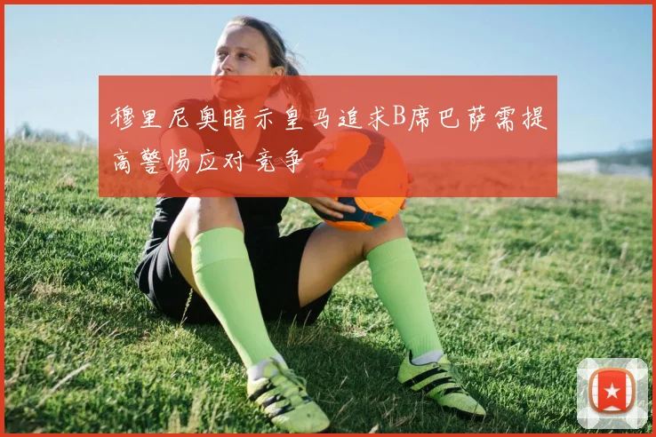 穆里尼奥暗示皇马追求B席巴萨需提高警惕应对竞争