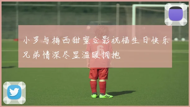 小罗与梅西甜蜜合影祝福生日快乐兄弟情深尽显温暖拥抱