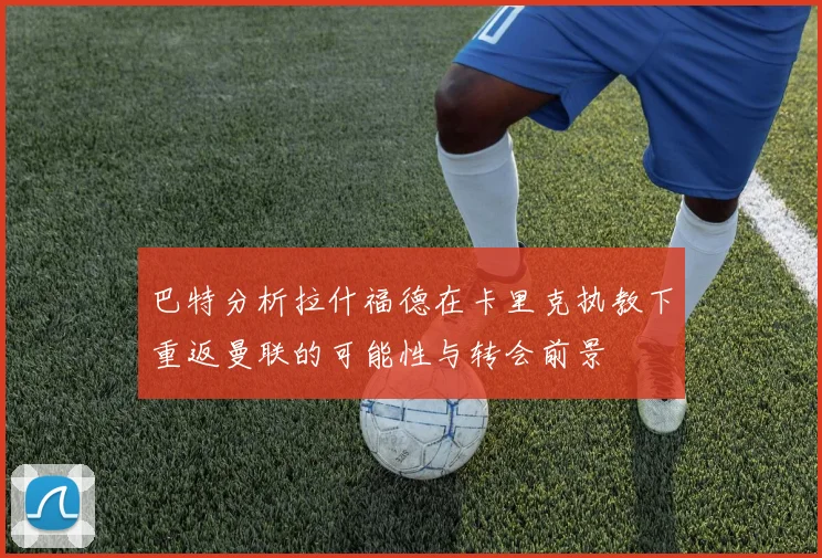 巴特分析拉什福德在卡里克执教下重返曼联的可能性与转会前景