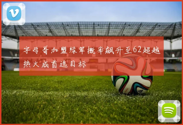 字母哥加盟绿军概率飙升至62超越热火成首选目标