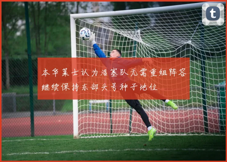 本华莱士认为活塞队无需重组阵容继续保持东部头号种子地位