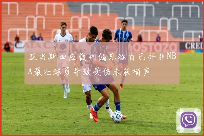 亚当斯回应裁判偏见称自己并非NBA最壮球员导致受伤未获哨声