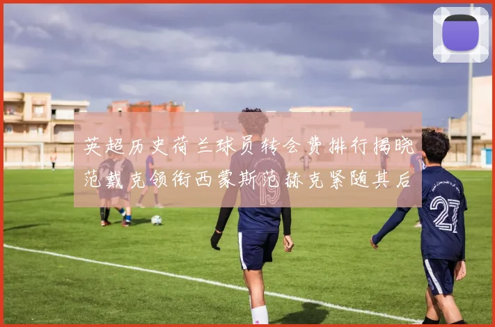 英超历史荷兰球员转会费排行揭晓范戴克领衔西蒙斯范赫克紧随其后