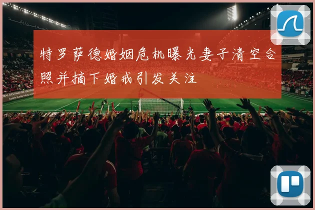 特罗萨德婚姻危机曝光妻子清空合照并摘下婚戒引发关注