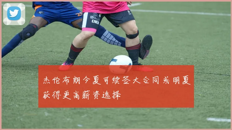 杰伦布朗今夏可续签大合同或明夏获得更高薪资选择