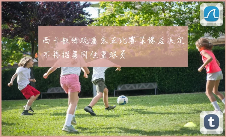 西卡教练观看朱正比赛录像后决定不再招募同位置球员