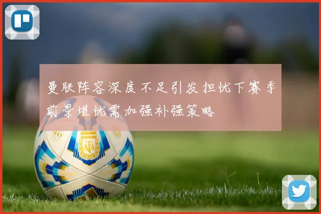 曼联阵容深度不足引发担忧下赛季前景堪忧需加强补强策略