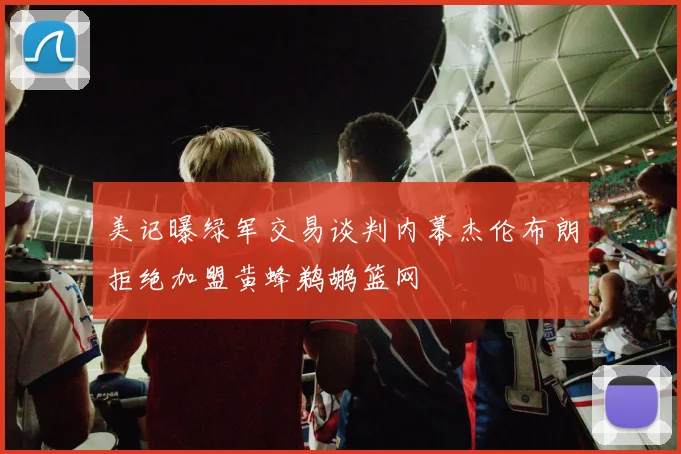 美记曝绿军交易谈判内幕杰伦布朗拒绝加盟黄蜂鹈鹕篮网